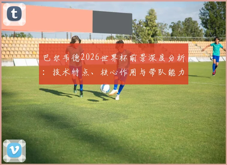巴尔韦德2026世界杯前景深度分析：技术特点、核心作用与带队能力全解析