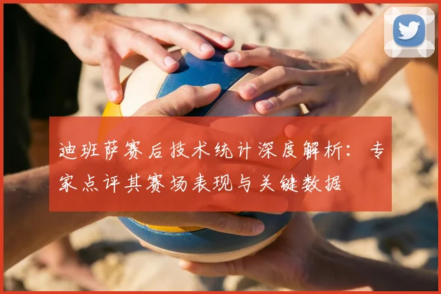 迪班萨赛后技术统计深度解析：专家点评其赛场表现与关键数据