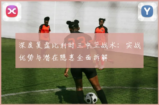 深度复盘比利时三中卫战术:实战优势与潜在隐患全面拆解