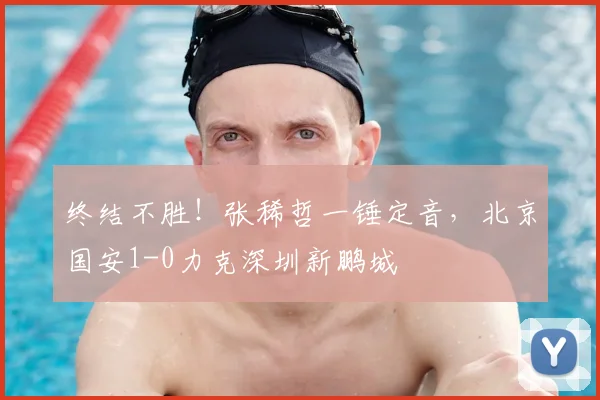终结不胜！张稀哲一锤定音，北京国安1-0力克深圳新鹏城