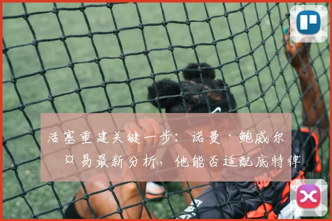 活塞重建关键一步:诺曼·鲍威尔交易最新分析,他能否适配底特律体系?