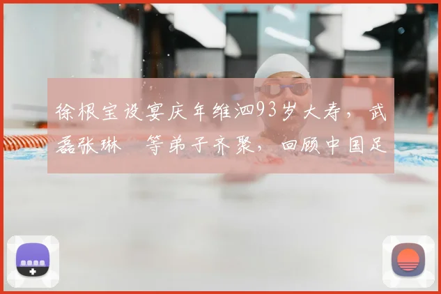 徐根宝设宴庆年维泗93岁大寿,武磊张琳芃等弟子齐聚,回顾中国足球师徒情