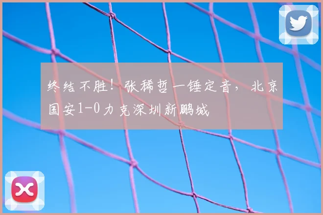 终结不胜！张稀哲一锤定音，北京国安1-0力克深圳新鹏城