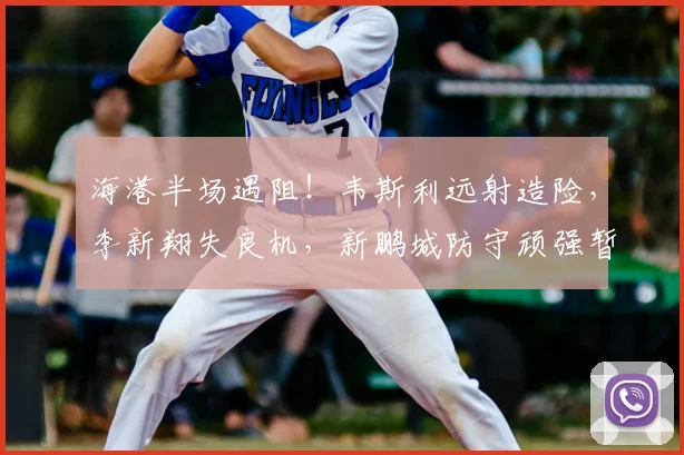 海港半场遇阻！韦斯利远射造险，李新翔失良机，新鹏城防守顽强暂平