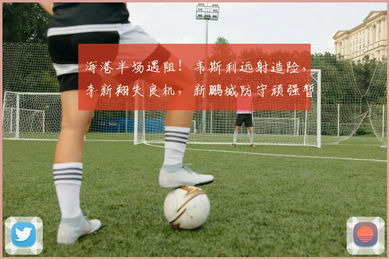 海港半场遇阻!韦斯利远射造险,李新翔失良机,新鹏城防守顽强暂平