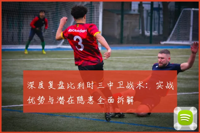 深度复盘比利时三中卫战术：实战优势与潜在隐患全面拆解