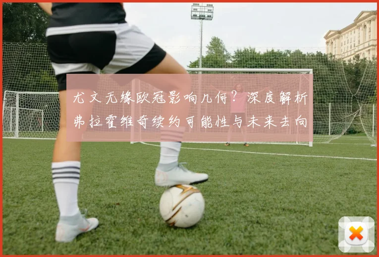 尤文无缘欧冠影响几何？深度解析弗拉霍维奇续约可能性与未来去向